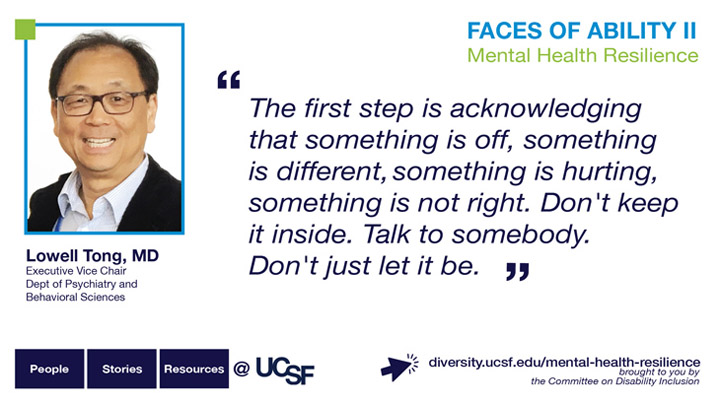 The first step is acknowledging that something is off, something is different, something is hurting, something is not right. Don't keep it inside. Talk to somebody. Don't just let it be. -- Lowell Tong, MD, Executive Vice Chair and Professor, Dept of Psychiatry and Behavioral Sciences
